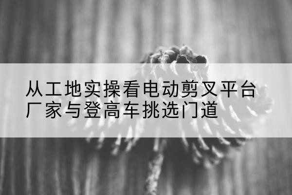 新建电动剪叉升降平台厂家-从工地实操看电动剪叉平台厂家与登高车挑选门道