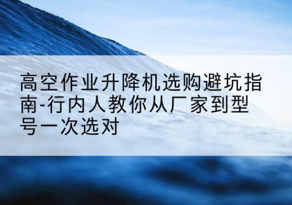 新建升降平台厂家-高空作业升降机选购避坑指南-行内人教你从厂家到型号一次选对