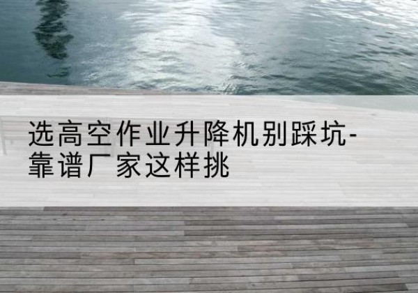新建剪叉式升降机厂家-选高空作业升降机别踩坑-靠谱厂家这样挑