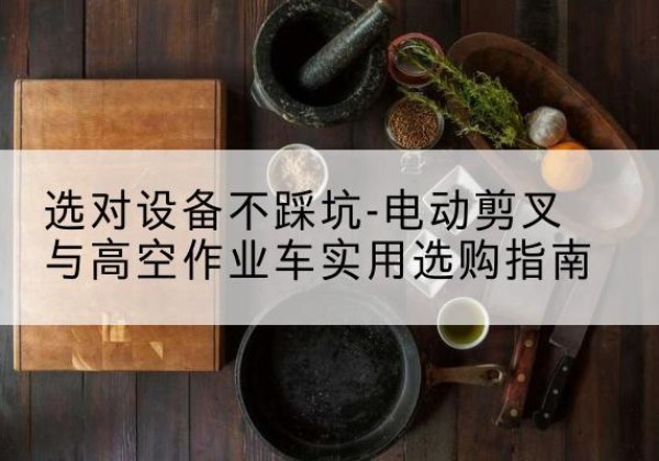 新建电动剪叉升降平台怎么选-选对设备不踩坑-电动剪叉与高空作业车实用选购指南
