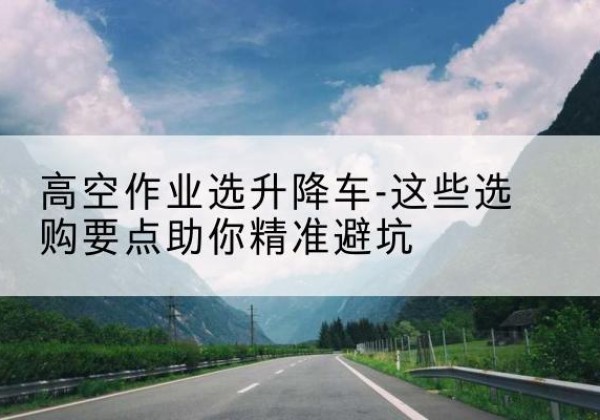 新建升降车厂家-高空作业选升降车-这些选购要点助你*避坑