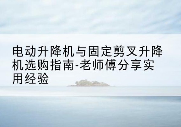新建电动升降机怎么选-电动升降机与固定剪叉升降机选购指南-老师傅分享实用经验