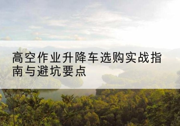 新建升降车怎么选-高空作业升降车选购实战指南与避坑要点