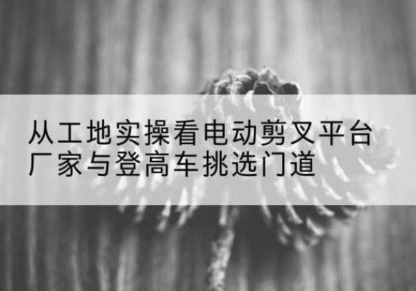 新建电动剪叉升降平台厂家-从工地实操看电动剪叉平台厂家与登高车挑选门道