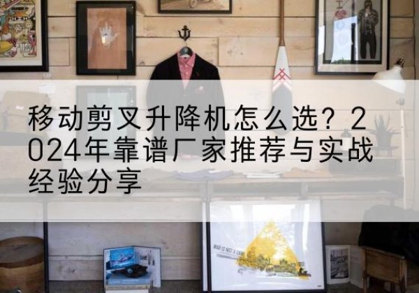 新建升降平台厂家推荐-移动剪叉升降机怎么选？2024年靠谱厂家推荐与实战经验分享