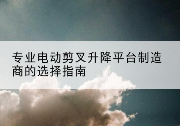 新建电动剪叉升降平台厂家-专业电动剪叉升降平台制造商的选择指南