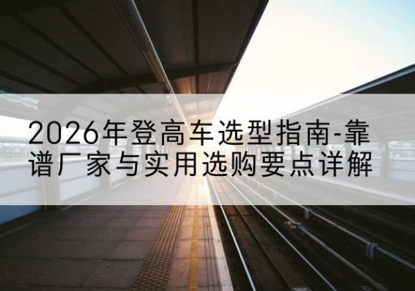 新建登高车厂家推荐-2026年登高车选型指南-靠谱厂家与实用选购要点详解